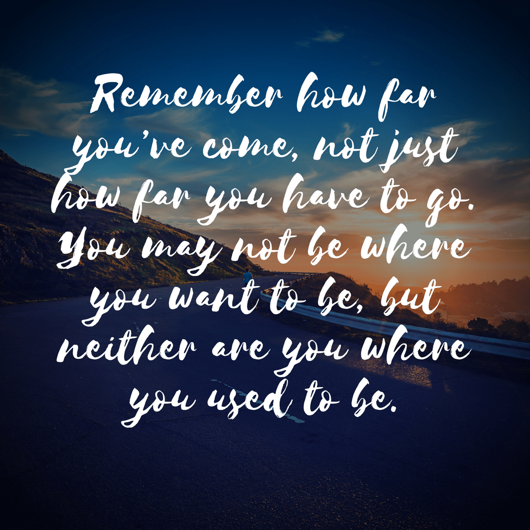 Remember how far you’ve come, not just how far you have to go. You may not be where you want to be, but neither are you where you used to be..png